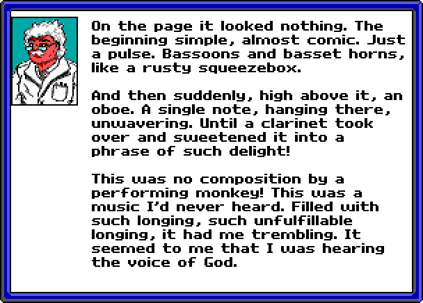 WHITE-HAIRED SCIENTIST:  On the page it looked nothing. The beginning simple, almost comic. Just a pulse. Bassoons and basset horns, like a rusty squeezebox. And then suddenly, high above it, an oboe. A single note, hanging there, unwavering. Until a clarinet took over and sweetened it into a phrase of such delight! This was no composition by a performing monkey! This was a music I'd never heard. Filled with such longing, such unfulfillable longing, it had me trembling. It seemed to me that I was hearing the voice of God.