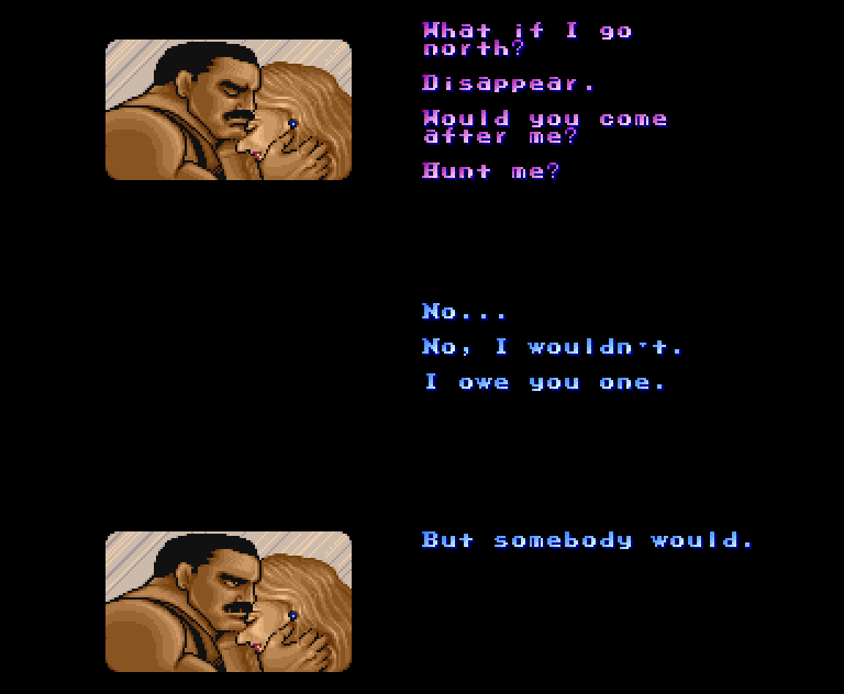 JESSICA HAGGAR: What if I go north? Disappear. Would you come after me? Hunt me? MIKE HAGGAR: No... No, I wouldn't. I owe you one.; But somebody would.
