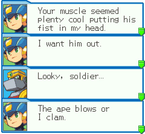 MEGAMAN.EXE: Your muscle seemed plenty cool putting his fist in my head. I want him out. GUTSMAN.EXE: Looky, soldier... MEGAMAN.EXE: The ape blows or I clam.