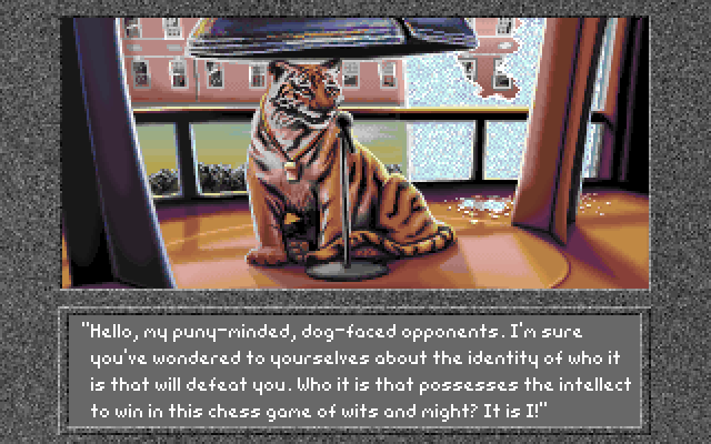 TIGER: Hello, my puny-minded, dog-faced opponents. I'm sure you've wondered to yourselves about the identity of who it is that will defeat you. Who it is that possesses the intellect to win in this chess game of wits and might? It is I!