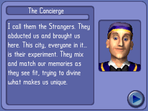 CONCIERGE: I call them the Strangers. They abducted us and brought us here. This city, everyone in it... is their experiment. They mix and match our memories as they see fit, trying to divine what makes us unique.