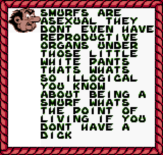 GARGAMEL: Smurfs are asexual. They don't even have reproductive organs under those little white pants. That's what's so illogical, you know, about being a Smurf. What's the point of living... if you don't have a dick?