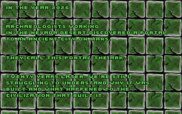 OPENING CRAWL: In the year 2026 archaeologists working in the Nevada desert discovered a portal to an ancient city on Mars. They call this portal the Ark. Twenty years later, we're still struggling to understand why it was built and what happened to the civilization that built it.