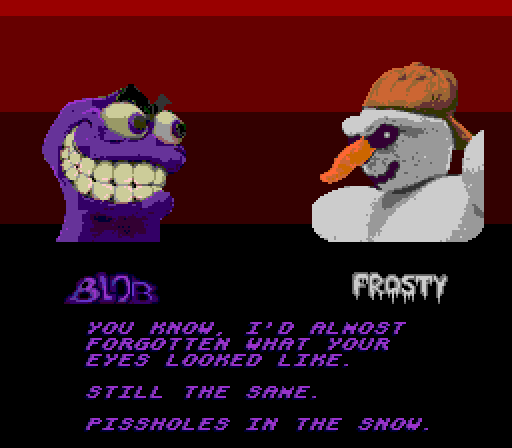 BLOB: You know, I'd almost forgotten what your eyes looked like. Still the same. Pissholes in the snow.