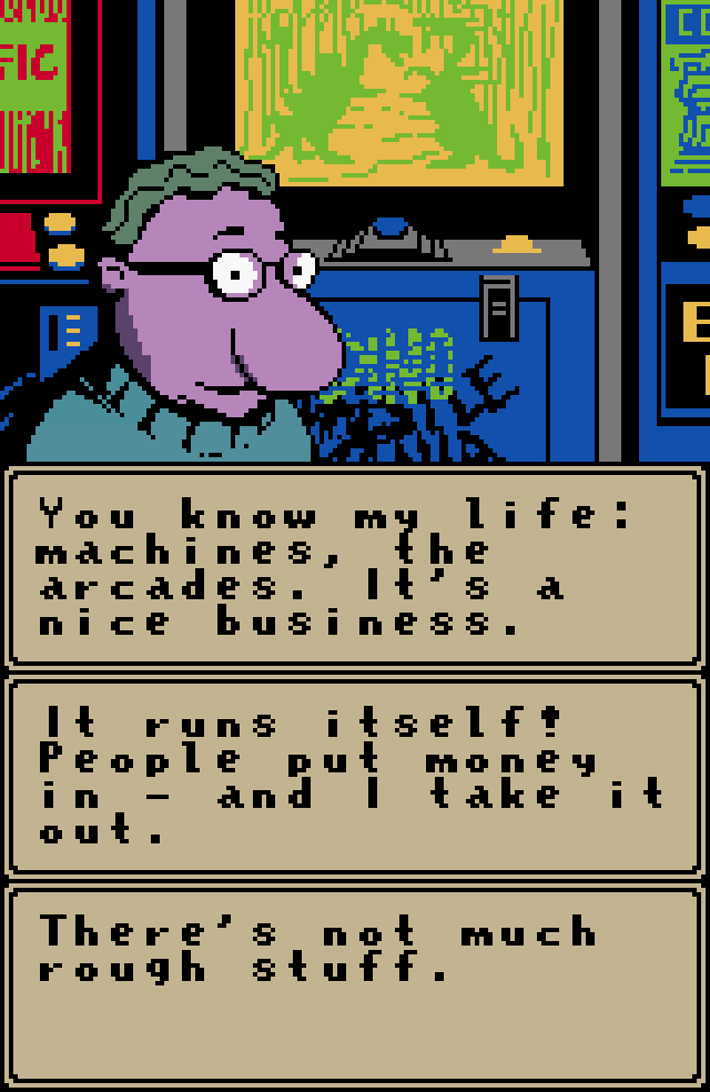 MR. DINK: You know my life: machines, the arcades. It's a nice business. It runs itself! People put money in - and I take it out. There's not much rough stuff.