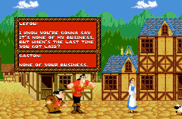 LEFOU: I know you're gonna say it's none of my business, but when's the last time you got laid? GASTON: None of your business.