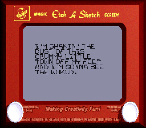 ETCH-A-SKETCH: I'm shakin' the dust of this crummy little town off my feet and I'm gonna see the world.