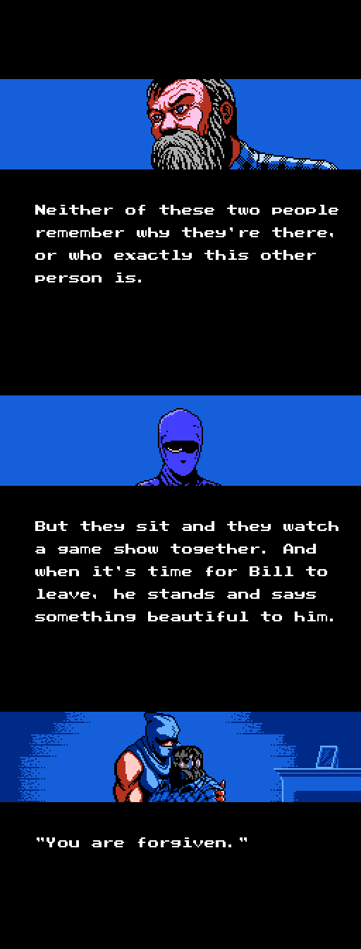 NARRATOR: Neither of these two people remember why they're there, or who exactly this other person is.; But they sit and they watch a game show together. And when it's time for Bill to leave, he stands and says something beautiful to him. BILL: You are forgiven.