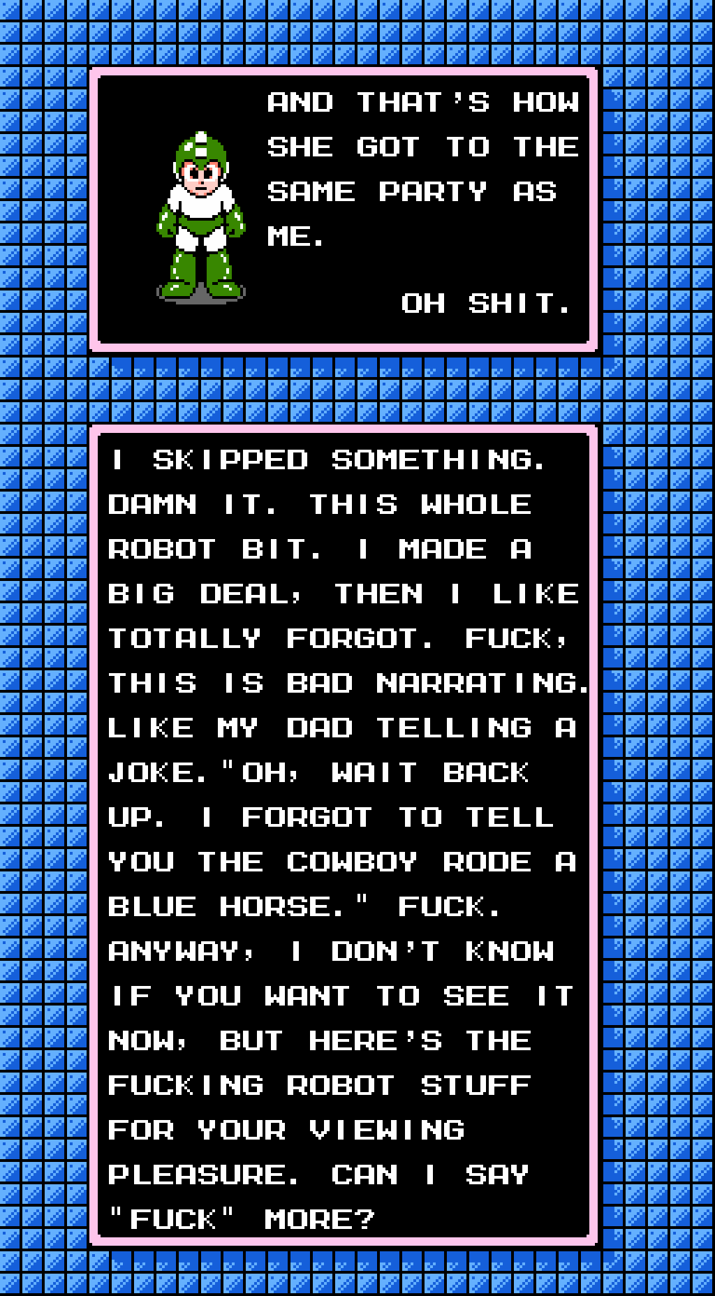 MEGA MAN: And that's how she got to the same party as me. Oh shit. I skipped something. Damn it. This whole robot bit. I made a big deal, then I like totally forgot. Fuck, this is bad narrating. Like my dad telling a joke. 