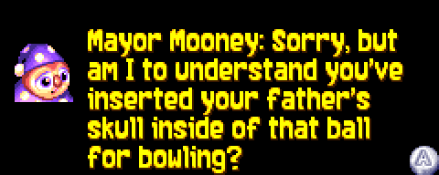 MAYOR MOONEY: Sorry, but am I to understand you've inserted your father's skull inside of that ball for bowling?