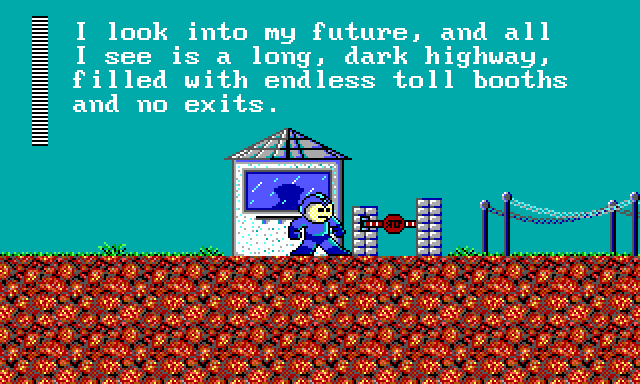 MEGA MAN: I look into my future, and all I see is a long, dark highway, filled with endless toll booths and... no exits.