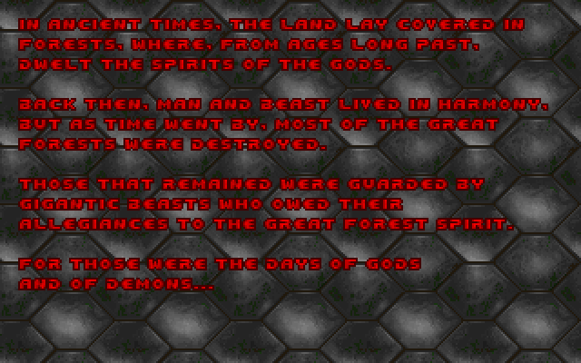 In ancient times, the land lay covered in forests, where, from ages long past, dwelt the spirits of the gods. Back then, man and beast lived in harmony, but as time went by, most of the great forests were destroyed. Those that remained were guarded by gigantic beasts who owed their allegiances to the Great Forest Spirit. For those were the days of gods and of demons...