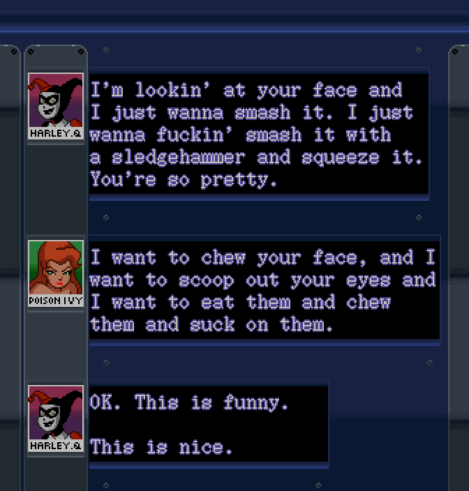 HARLEY QUINN: I'm lookin' at your face and I just wanna smash it. I just wanna fuckin' smash it with a sledgehammer and squeeze it. You're so pretty. POISON IVY: I want to chew your face, and I want to scoop out your eyes and I want to eat them and chew them and suck on them. HARLEY QUINN: OK. This is funny. This is nice.