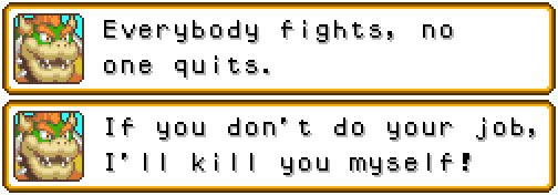 BOWSER: Everybody fights, no one quits. If you don't do your job, I'll kill you myself!