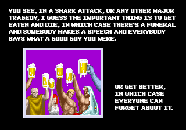 MAN BEING EATEN BY SHARK: You see, in a shark attack, or any other major tragedy, I guess the important thing is to get eaten and die, in which case there's a funeral and somebody makes a speech and everybody says what a good guy you were. Or get better, in which case everyone can forget about it.