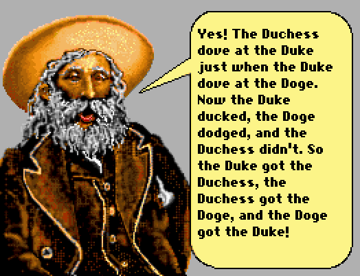 GREYBEARD: Yes! The Duchess dove at the Duke just when the Duke dove at the Doge. Now the Duke ducked, the Doge dodged, and the Duchess didn't. So the Duke got the Duchess, the Duchess got the Doge, and the Doge got the Duke!