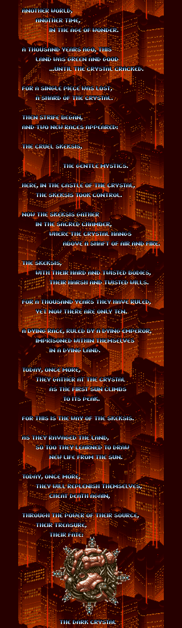 OPENING CRAWL: Another world, another time, in the age of wonder. A thousand years ago, this land was green and good - until the Crystal cracked. For a single piece was lost; a shard of the Crystal. Then strife began, and two new races appeared: the cruel Skeksis, the gentle Mystics. Here in the castle of the Crystal, the Skeksis took control. Now the Skeksis gather in the sacred chamber, where the Crystal hangs above a shaft of air and fire. The Skeksis with their hard and twisted bodies, their harsh and twisted wills. For a thousand years they have ruled, yet now there are only ten. A dying race, ruled by a dying emperor, imprisoned within themselves in a dying land. Today, once more, they gather at the Crystal as the first sun climbs to its peak. For this is the way of the Skeksis. As they ravaged the land, so too they learned to draw new life from the sun. Today, once more, they will replenish themselves, cheat death again, through the power of their source, their treasure, their fate - the Dark Crystal.