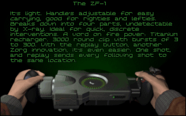 The ZF-1: It's light. Handle's adjustable for easy carrying, good for righties and lefties. Breaks down into four parts, undetectable by X-ray. Ideal for quick, discrete interventions. A word on fire power: Titanium recharger. 3000 round clip with bursts of 3 to 300. With the replay button, another Zorg innovation, it's even easier: One shot, and replay sends every following shot to the same location.
