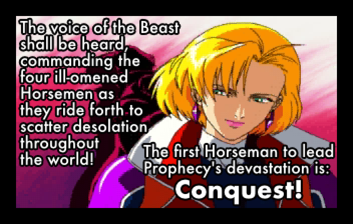 OPENING CRAWL: The voice of the Beast shall be heard, commanding the four ill-omened Horsemen as they ride forth to scatter desolation throughout the world! The first Horseman to lead Prophecy's devastation is: Conquest!