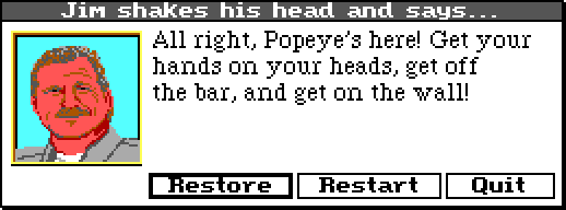 JIM WALLS: All right, Popeye's here! Get your hands on your heads, get off the bar, and get on the wall!