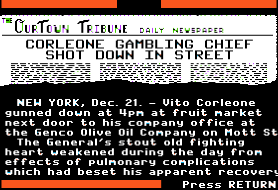 CORLEONE GAMBLING CHIEF SHOT DOWN IN STREET   NEW YORK, Dec. 21. - Vito Corleone gunned down at 4pm at fruit market next door to his company office at the Genco Olive Oil Company on Mott St. The General's stout old fighting heart weakened during the day from effects of pulmonary complications which had beset his apparent recovery...