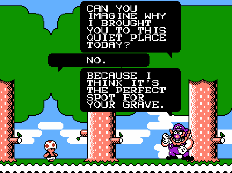 WARIO: Can you imagine why I brought you to this quiet place today? TOAD: No. WARIO: Because I think it's the perfect spot for your grave.