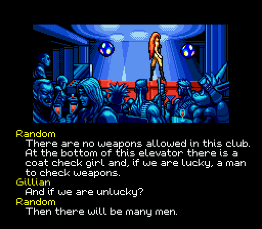 RANDOM: There are no weapons allowed in this club. At the bottom of this elevator there is a coat check girl and, if we are lucky, a man to check weapons. GILLIAN: And if we are unlucky? RANDOM: Then there will be many men.