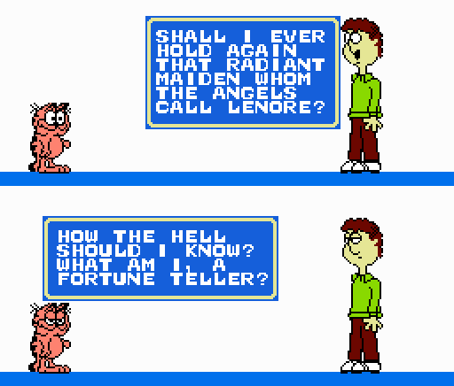 JON ARBUCKLE: Shall I ever hold again that radiant maiden whom the angels call Lenore? GARFIELD: How the hell should I know? What am I, a fortune teller?