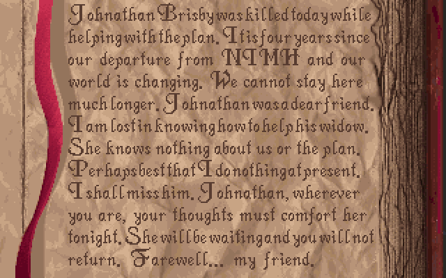 BOOK: Johnathan Brisby was killed today while helping with the plan. It is four years since our departure from NIMH and our world is changing. We cannot stay here much longer. Johnathan was a dear friend. I am lost in knowing how to help his widow. She knows nothing about us or the plan. Perhaps best that I do nothing at present. I shall miss him. Johnathan, wherever you are, your thoughts must comfort her tonight. She will be waiting and you will not return. Farewell... my friend.