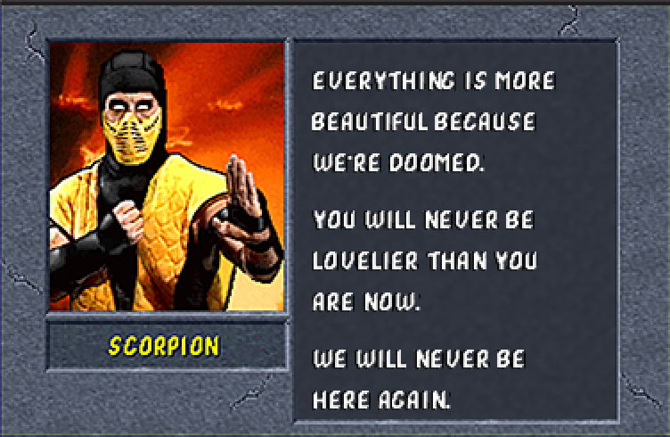 SCORPION: Everything is more beautiful because we're doomed. You will never be lovelier than you are now. We will never be here again.